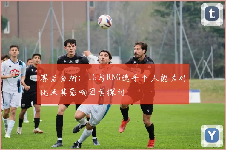 赛后分析：IG与RNG选手个人能力对比及其影响因素探讨