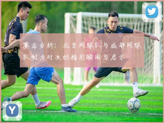 赛后分析：北京网球队与成都网球队耐力对决的精彩瞬间与启示