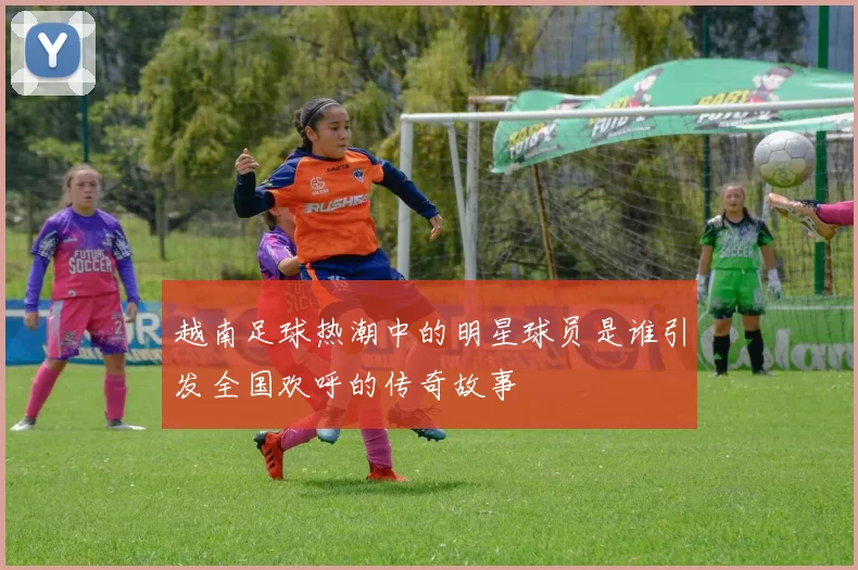 越南足球热潮中的明星球员是谁引发全国欢呼的传奇故事