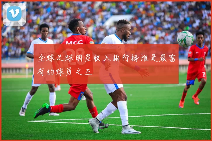 全球足球明星收入排行榜谁是最富有的球员之王