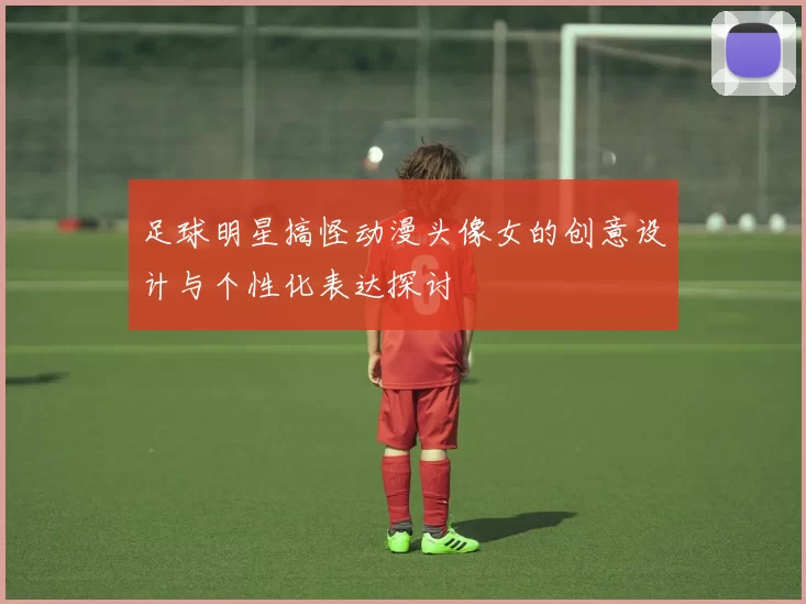 足球明星搞怪动漫头像女的创意设计与个性化表达探讨