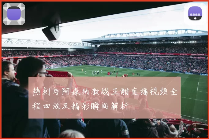 热刺与阿森纳激战正酣直播视频全程回放及精彩瞬间解析