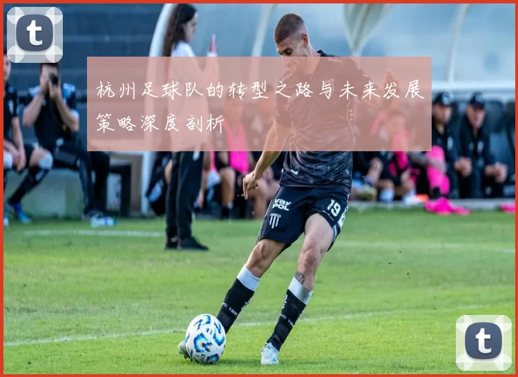 杭州足球队的转型之路与未来发展策略深度剖析