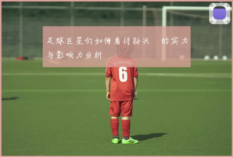 足球巨星们如何看待孙兴慜的实力与影响力分析