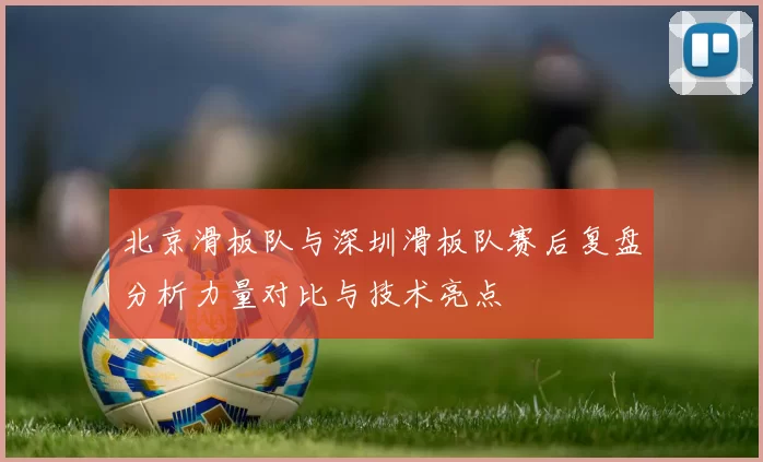 北京滑板队与深圳滑板队赛后复盘分析力量对比与技术亮点