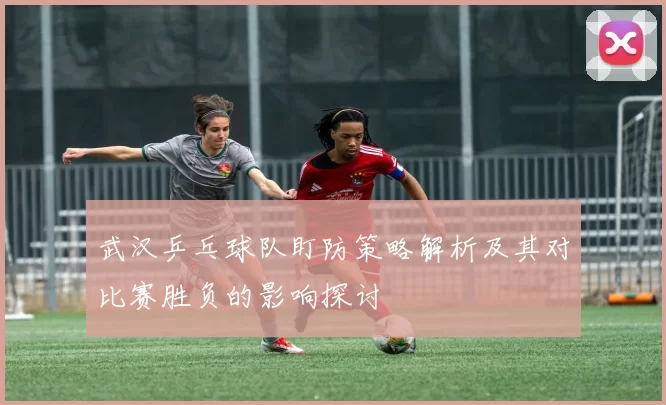 武汉乒乓球队盯防策略解析及其对比赛胜负的影响探讨