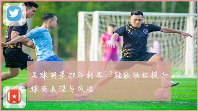 足球明星推荐刺客13鞋款助你提升球场表现与风格