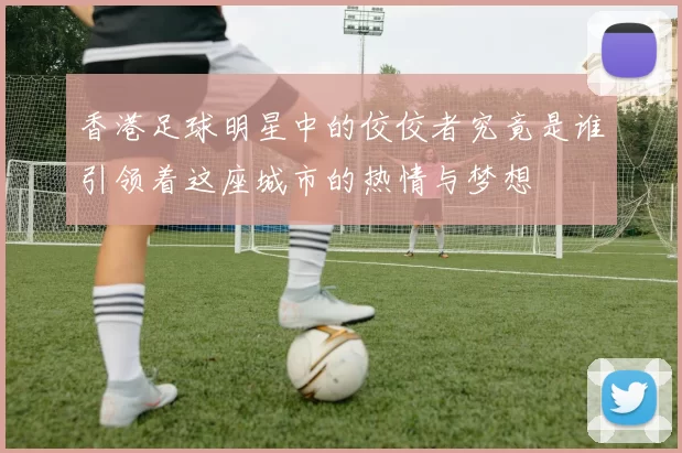 香港足球明星中的佼佼者究竟是谁引领着这座城市的热情与梦想