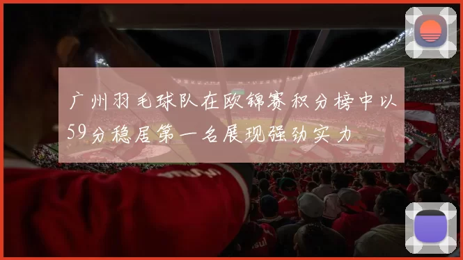 广州羽毛球队在欧锦赛积分榜中以59分稳居第一名展现强劲实力