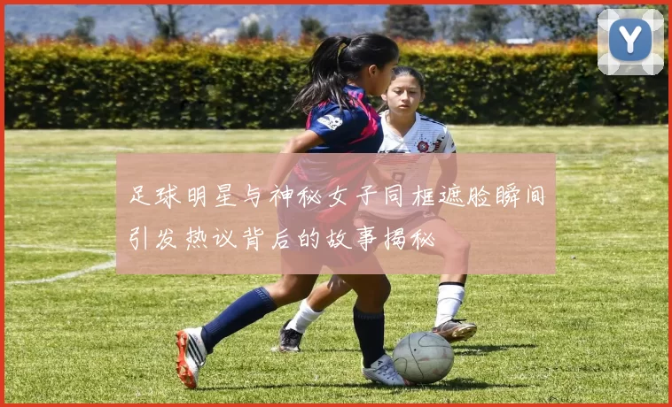 足球明星与神秘女子同框遮脸瞬间引发热议背后的故事揭秘