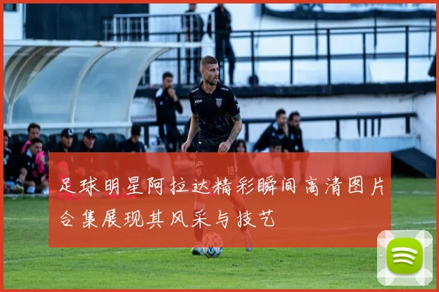 足球明星阿拉达精彩瞬间高清图片合集展现其风采与技艺