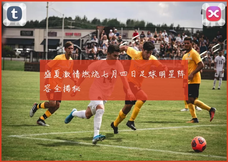 盛夏激情燃烧七月四日足球明星阵容全揭秘