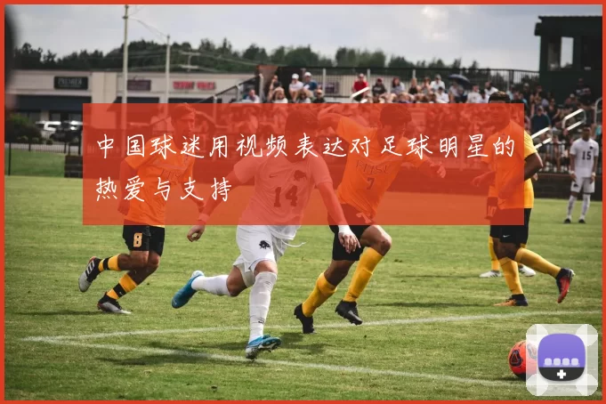 中国球迷用视频表达对足球明星的热爱与支持