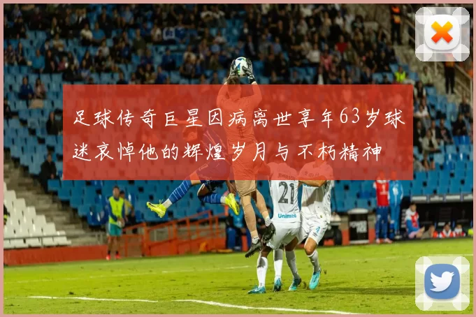 足球传奇巨星因病离世享年63岁球迷哀悼他的辉煌岁月与不朽精神
