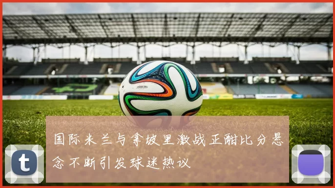 国际米兰与拿坡里激战正酣比分悬念不断引发球迷热议