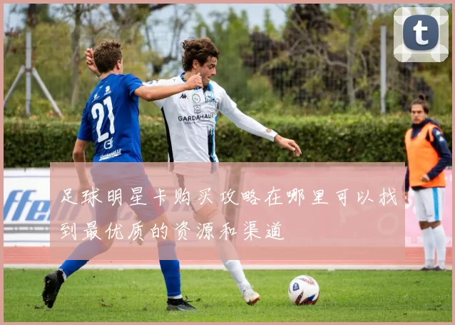 足球明星卡购买攻略在哪里可以找到最优质的资源和渠道