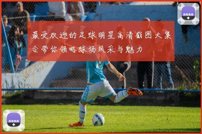 最受欢迎的足球明星高清截图大集合带你领略球场风采与魅力