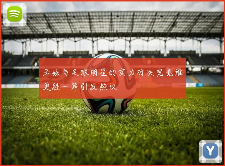 呆妹与足球明星的实力对决究竟谁更胜一筹引发热议