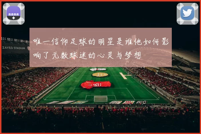 唯一信仰足球的明星是谁他如何影响了无数球迷的心灵与梦想