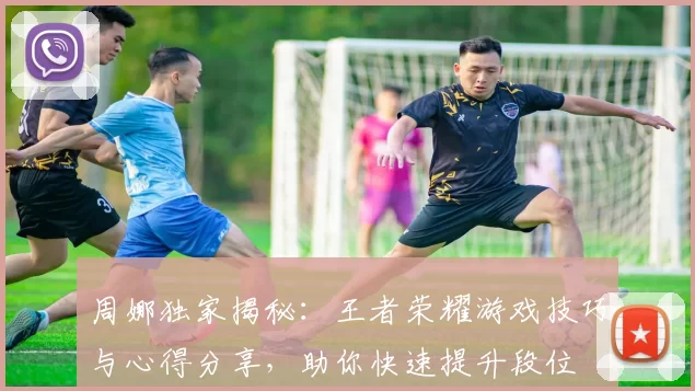 周娜独家揭秘：王者荣耀游戏技巧与心得分享，助你快速提升段位