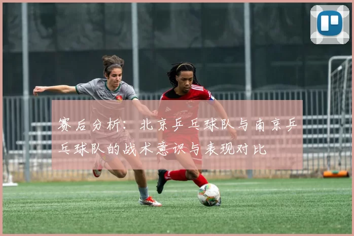 赛后分析：北京乒乓球队与南京乒乓球队的战术意识与表现对比