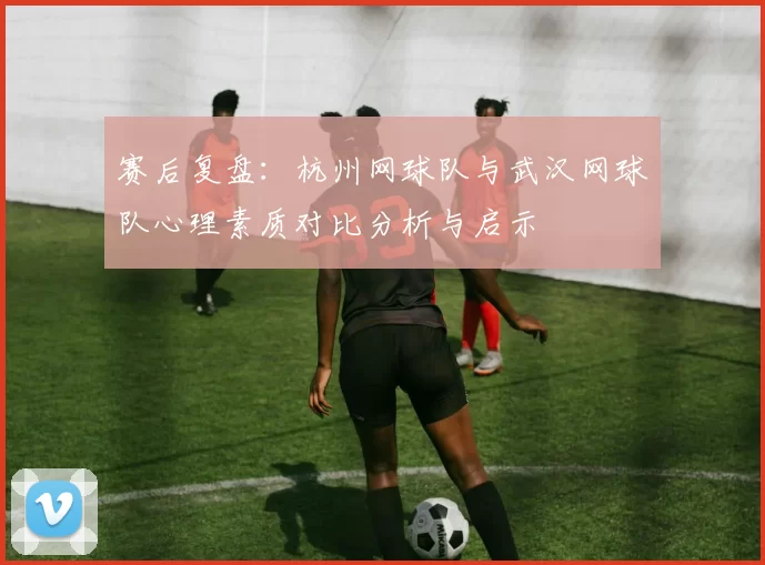 赛后复盘：杭州网球队与武汉网球队心理素质对比分析与启示