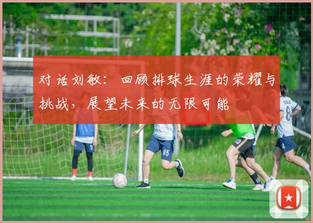 对话刘敏：回顾排球生涯的荣耀与挑战，展望未来的无限可能