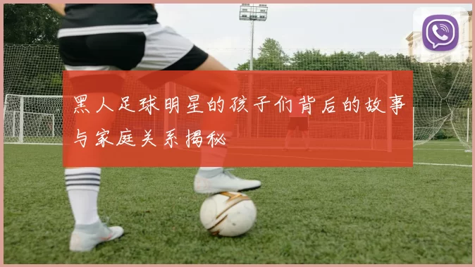 黑人足球明星的孩子们背后的故事与家庭关系揭秘