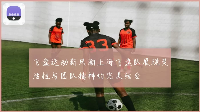 飞盘运动新风潮上海飞盘队展现灵活性与团队精神的完美结合