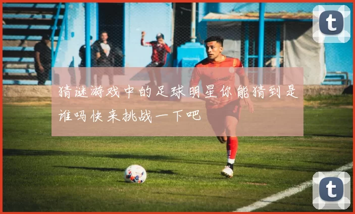 猜谜游戏中的足球明星你能猜到是谁吗快来挑战一下吧