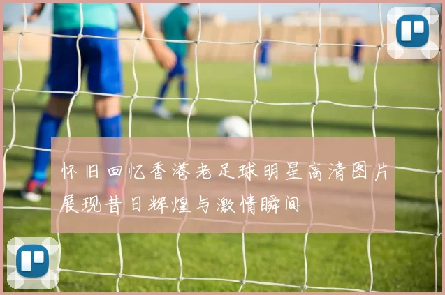 怀旧回忆香港老足球明星高清图片展现昔日辉煌与激情瞬间