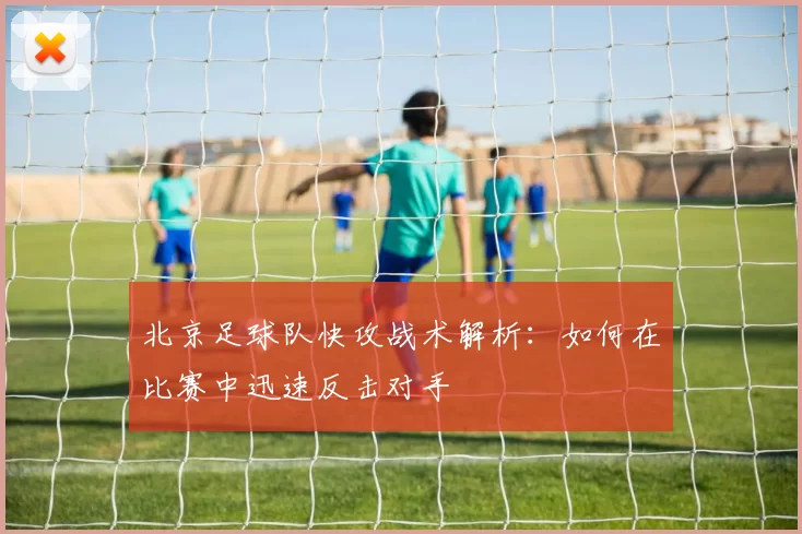 北京足球队快攻战术解析：如何在比赛中迅速反击对手