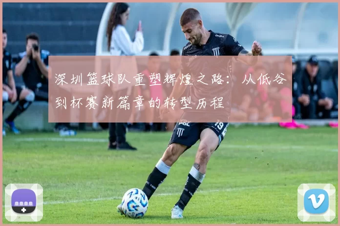 深圳篮球队重塑辉煌之路：从低谷到杯赛新篇章的转型历程