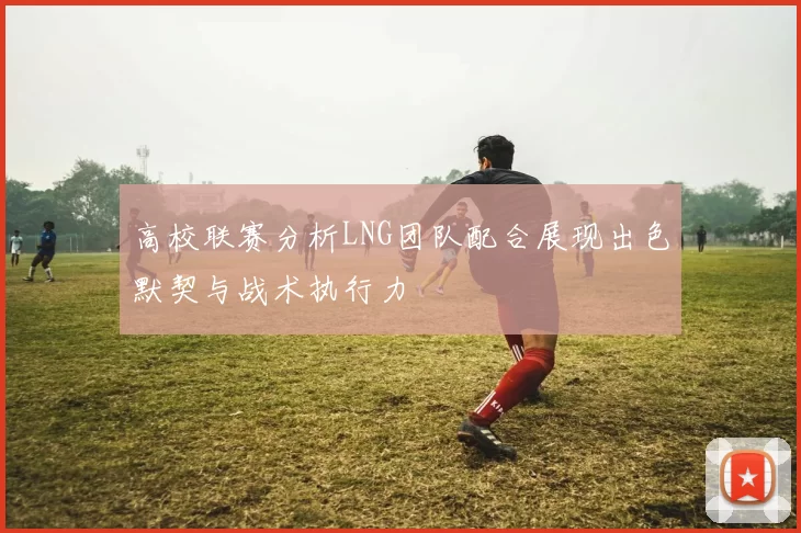 高校联赛分析LNG团队配合展现出色默契与战术执行力