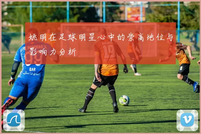 姚明在足球明星心中的崇高地位与影响力分析