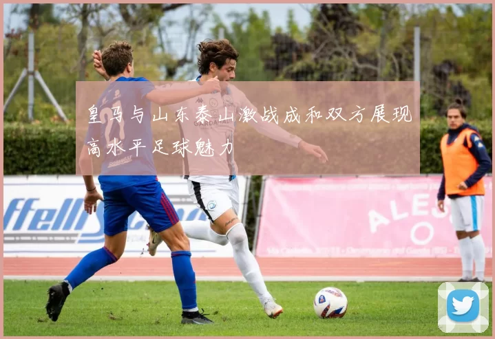 皇马与山东泰山激战成和双方展现高水平足球魅力