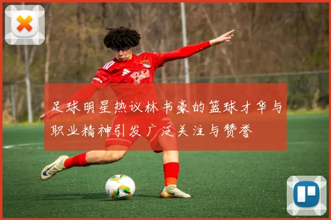 足球明星热议林书豪的篮球才华与职业精神引发广泛关注与赞誉