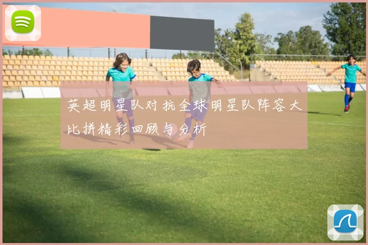英超明星队对抗全球明星队阵容大比拼精彩回顾与分析