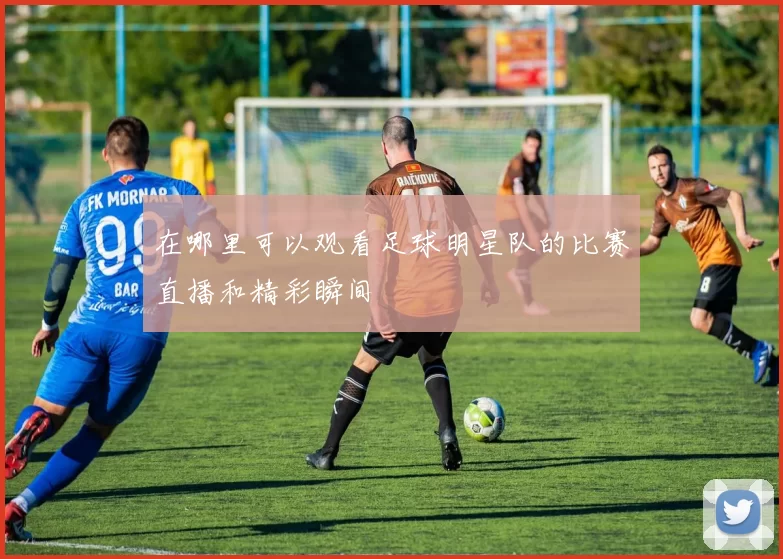 在哪里可以观看足球明星队的比赛直播和精彩瞬间