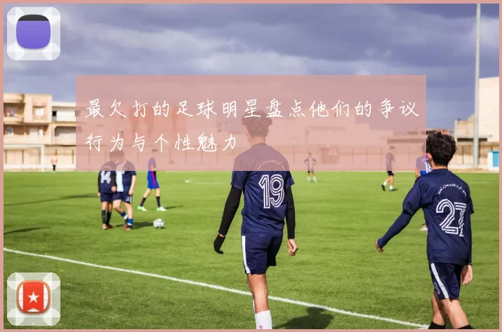 最欠打的足球明星盘点他们的争议行为与个性魅力