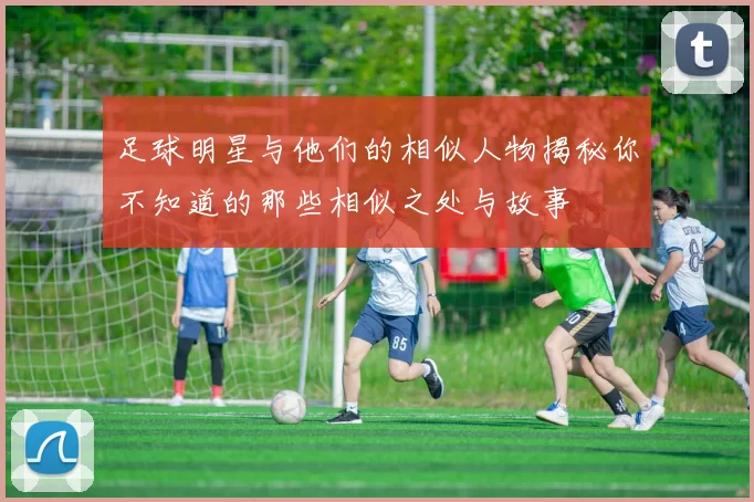 足球明星与他们的相似人物揭秘你不知道的那些相似之处与故事