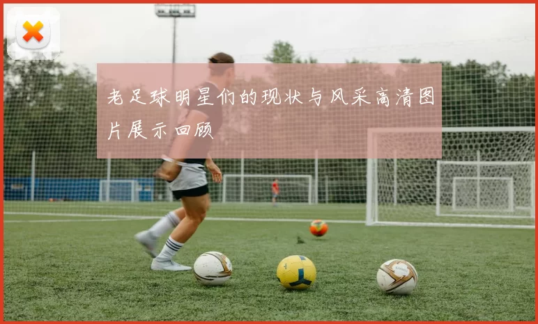 老足球明星们的现状与风采高清图片展示回顾