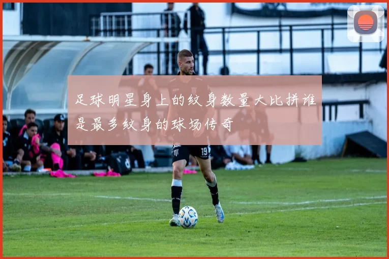 足球明星身上的纹身数量大比拼谁是最多纹身的球场传奇