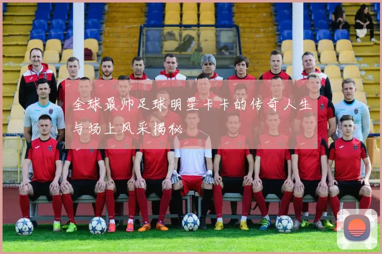 全球最帅足球明星卡卡的传奇人生与场上风采揭秘