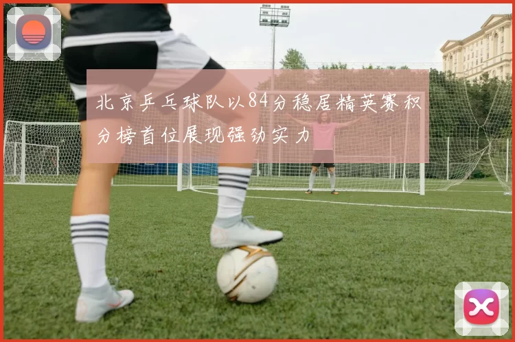 北京乒乓球队以84分稳居精英赛积分榜首位展现强劲实力