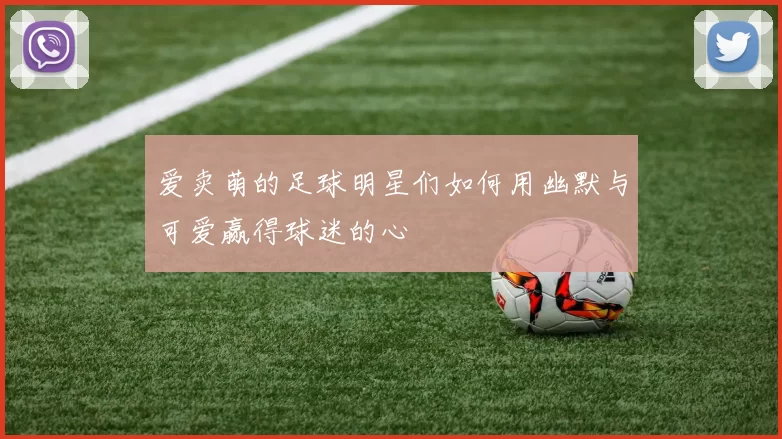 爱卖萌的足球明星们如何用幽默与可爱赢得球迷的心