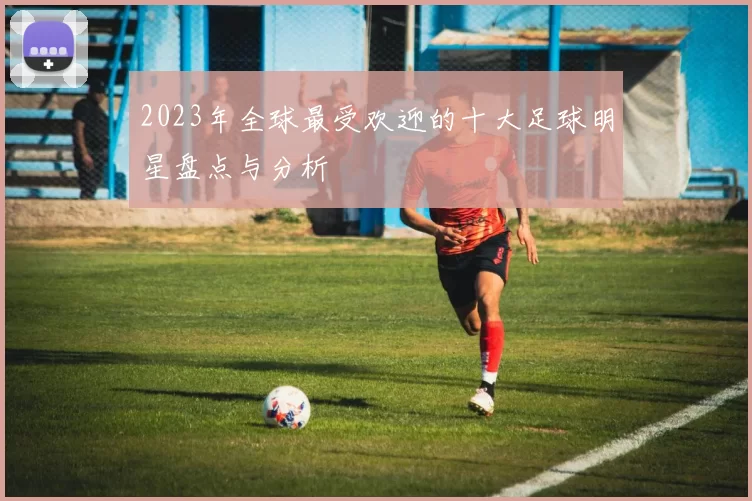 2023年全球最受欢迎的十大足球明星盘点与分析