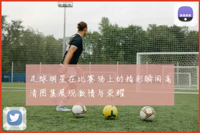 足球明星在比赛场上的精彩瞬间高清图集展现激情与荣耀