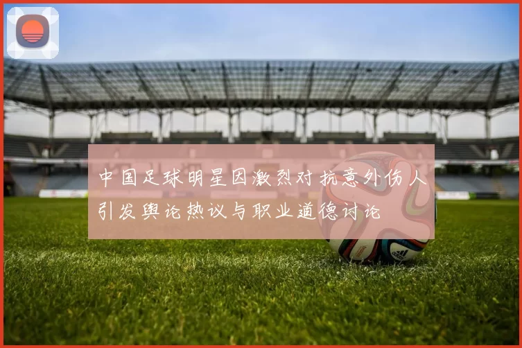 中国足球明星因激烈对抗意外伤人引发舆论热议与职业道德讨论