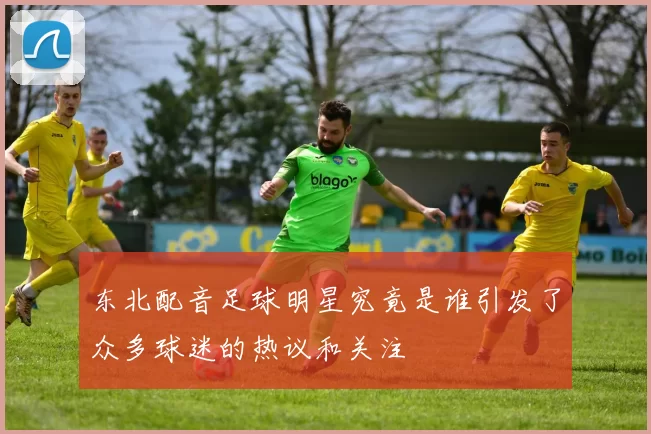 东北配音足球明星究竟是谁引发了众多球迷的热议和关注